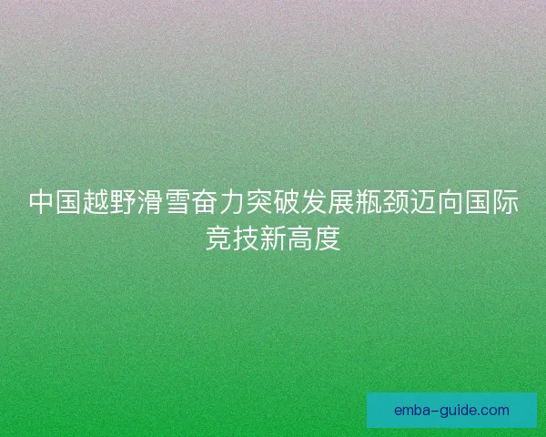 中国越野滑雪奋力突破发展瓶颈迈向国际竞技新高度
