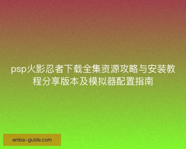 psp火影忍者下载全集资源攻略与安装教程分享版本及模拟器配置指南