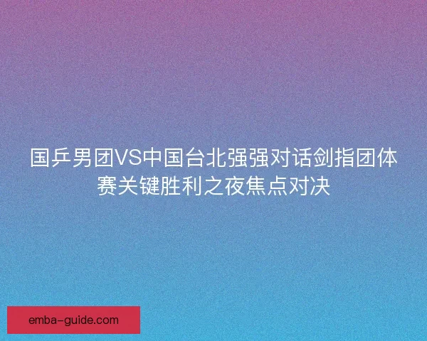 国乒男团VS中国台北强强对话剑指团体赛关键胜利之夜焦点对决