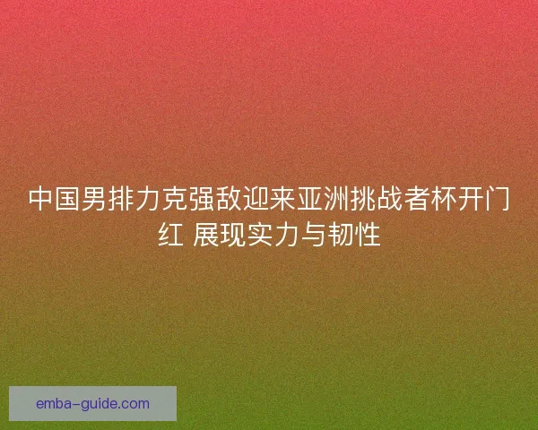 中国男排力克强敌迎来亚洲挑战者杯开门红 展现实力与韧性 中国男排力克强敌迎来亚洲挑战者杯开门红 展现实力与韧性