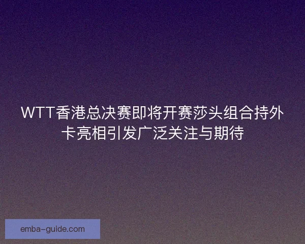 WTT香港总决赛即将开赛莎头组合持外卡亮相引发广泛关注与期待 WTT香港总决赛即将开赛莎头组合持外卡亮相引发广泛关注与期待
